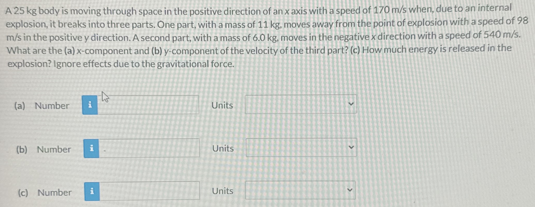 A 25 kg body is moving through space in the positive direction of an x axis with a speed of 170 m/s when, due to an internal explosion, it breaks into three parts. One part, with a mass of 11 kg, moves away from the point of explosion with a speed of 98 m/s in the positive y direction. A second part, with a mass of 6.0 kg, moves in the negative x direction with a speed of 540 m/s. What are the (a) x-component and (b) y-component of the velocity of the third part? (c) How much energy is released in the explosion? Ignore effects due to the gravitational force. (a) Number Units (b) Number Units (c) Number Units