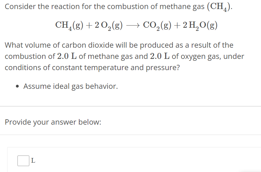 Consider the reaction for the combustion of methane gas (CH4). CH4(g) + 2 O2(g) ⟶ CO2(g) + 2 H2O(g) What volume of carbon dioxide will be produced as a result of the combustion of 2.0 L of methane gas and 2.0 L of oxygen gas, under conditions of constant temperature and pressure? Assume ideal gas behavior. Provide your answer below: L 