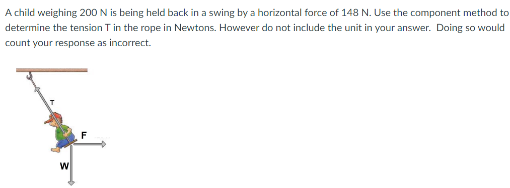 A child weighing 200 N is being held back in a swing by a horizontal force of 148 N. Use the component method to determine the tension T in the rope in Newtons. However do not include the unit in your answer. Doing so would count your response as incorrect.