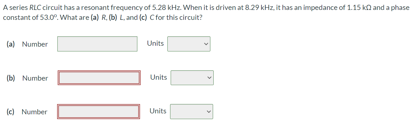 A series RLC circuit has a resonant frequency of 5.28 kHz. When it is driven at 8.29 kHz, it has an impedance of 1.15 kΩ and a phase constant of 53.0∘. What are (a) R, (b) L, and (c) C for this circuit? (a) Number Units (b) Number Units (c) Number Units