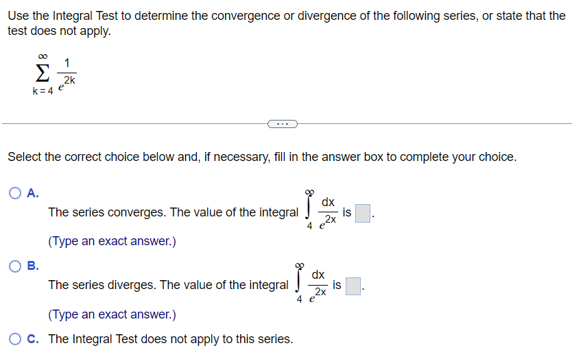 Use the Integral Test to determine the convergence or divergence of the following series, or state that the test does not apply. ∑k = 4∞1 e2k Select the correct choice below and, if necessary, fill in the answer box to complete your choice. A. The series converges. The value of the integral ∫4∞dxe2 x is. (Type an exact answer. ) B. The series diverges. The value of the integral ∫4∞dxe2 x is . (Type an exact answer. ) C. The Integral Test does not apply to this series. 