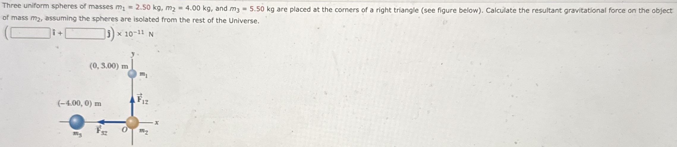 Three uniform spheres of masses m1 = 2.50 kg, m2 = 4.00 kg, and m3 = 5.50 kg are placed at the corners of a right triangle (see figure below). Calculate the resultant gravitational force on the object of mass m2, assuming the spheres are isolated from the rest of the Universe. 10−11 N