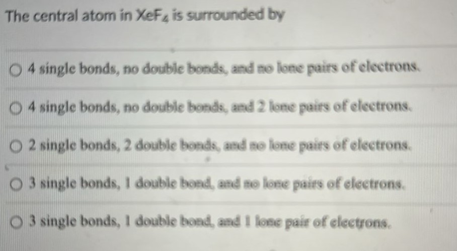 The central atom in XeF4 is surrounded by 4 single bonds, no double bonds, and no lone pairs of electrons. 4 single bonds, no double bonds, and 2 lone pairs of electrons. 2 single bonds, 2 double bonds, and no lone pairs of electrons. 3 single bonds, 1 double bond, and no lone pairs of electrons. 3 single bonds, 1 double bond, and 1 lone pair of electrons. 