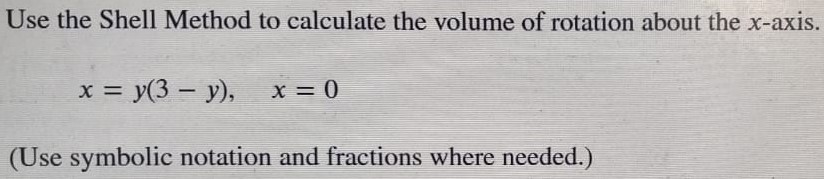 Use the Shell Method to calculate the volume of rotation about the x-axis. x = y(3−y), x = 0 (Use symbolic notation and fractions where needed. ) 