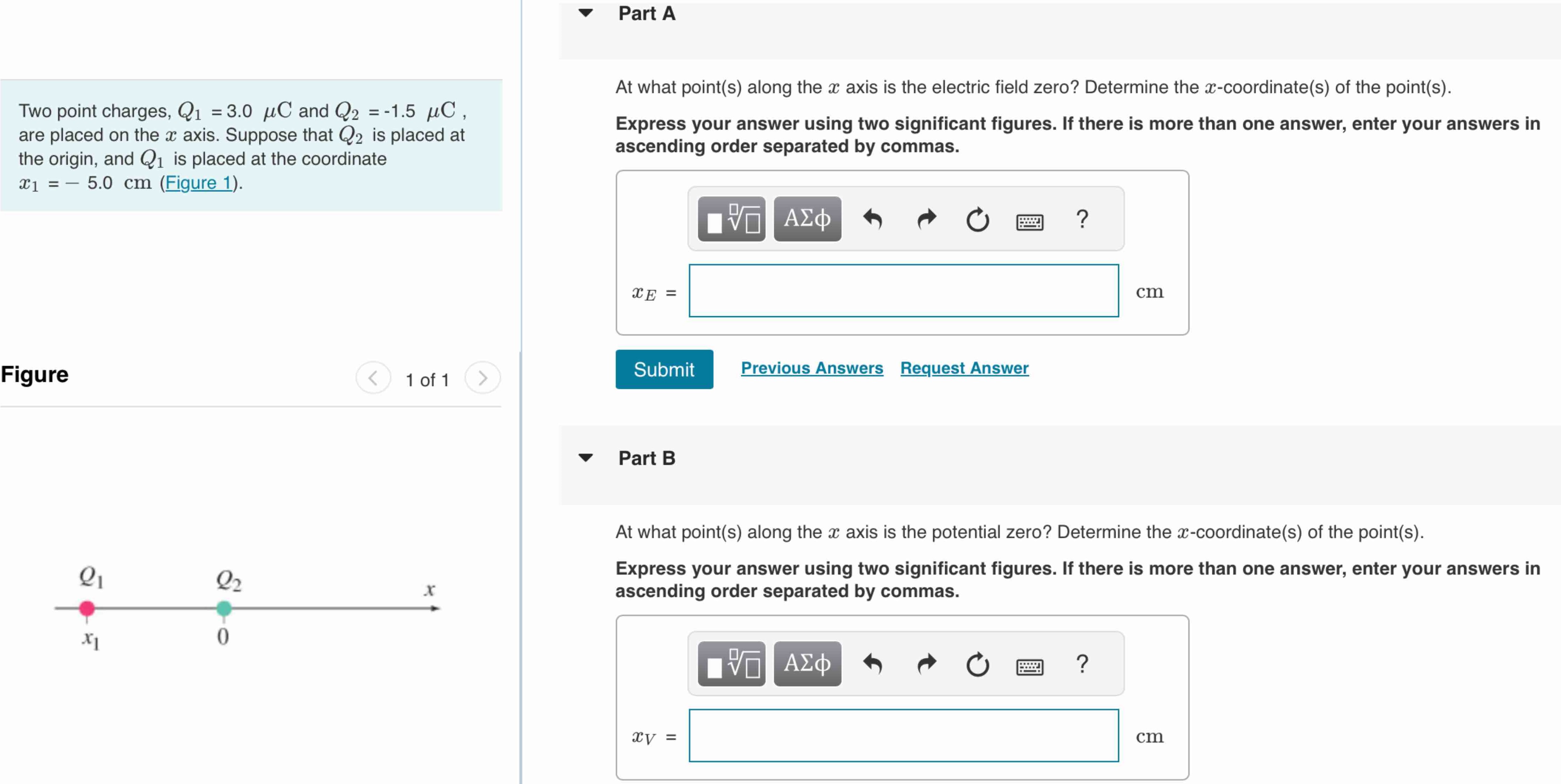 Two point charges, Q1 = 3.0 μC and Q2 = −1.5 μC, are placed on the x axis. Suppose that Q2 is placed at the origin, and Q1 is placed at the coordinate x1 = −5.0 cm (Figure 1). Figure 1 of 1 Part A At what point(s) along the x axis is the electric field zero? Determine the x-coordinate(s) of the point(s). Express your answer using two significant figures. If there is more than one answer, enter your answers in ascending order separated by commas. xE = cm Submit Previous Answers Request Answer Part B At what point(s) along the x axis is the potential zero? Determine the x-coordinate(s) of the point(s). Express your answer using two significant figures. If there is more than one answer, enter your answers in ascending order separated by commas. xV = cm