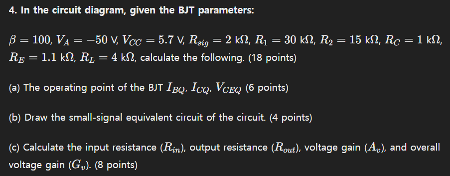 In the circuit diagram, given the BJT parameters: β = 100, VA = −50 V, VCC = 5.7 V, Rsig = 2 kΩ, R1 = 30 kΩ, R2 = 15 kΩ, RC = 1 kΩ, RE = 1.1 kΩ, RL = 4 kΩ, calculate the following. (18 points) (a) The operating point of the BJT IBQ, ICQ, VCEQ (6 points) (b) Draw the small-signal equivalent circuit of the circuit. (4 points) (c) Calculate the input resistance (Rin), output resistance (Rout ), voltage gain (Av), and overall voltage gain (Gv). (8 points)