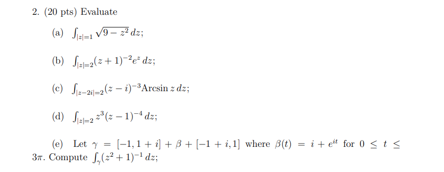 Evaluate (a) ∫|z|=1 √9 - z 2dz; (b) ∫|z|=2 (z + 1) -2e zdz; (c) ∫|z-2i|=2 (z - i) -3arcsin zdz; (d) ∫|z|=2 z 3 (z - 1) -4dz; (e) let γ = [-1,1 + i] + β + [-1 + i, 1] where β(t) = i + e it for 0 ≤ t ≤ 3π. compute ∫γ (z 2 + 1) -1dz