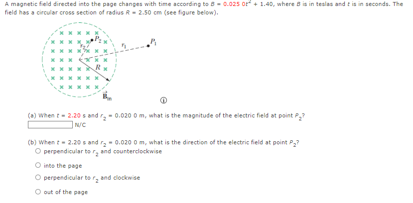 A magnetic field directed into the page changes with time according to B = 0.0250 t2 + 1.40, where B is in teslas and t is in seconds. The field has a circular cross section of radius R = 2.50 cm (see figure below). (a) When t = 2.20 s and r2 = 0.0200 m, what is the magnitude of the electric field at point P2? N/C (b) When t = 2.20 s and r2 = 0.0200 m, what is the direction of the electric field at point P2? perpendicular to r2 and counterclockwise into the page perpendicular to r2 and clockwise out of the page