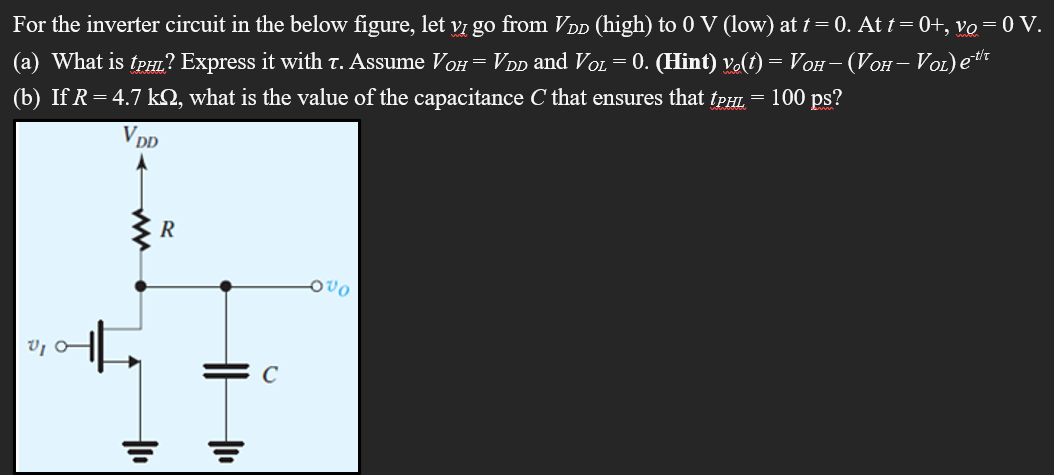 For the inverter circuit in the below figure, let vI go from VDD (high) to 0 V (low) at t = 0. At t = 0+, vO = 0 V. (a) What is tPHL? Express it with τ. Assume VOH = VDD and VOL = 0. (Hint) vo(t) = VOH − (VOH − VOL)e −t/τ (b) If R = 4.7 kΩ, what is the value of the capacitance C that ensures that tPHL = 100 ps?