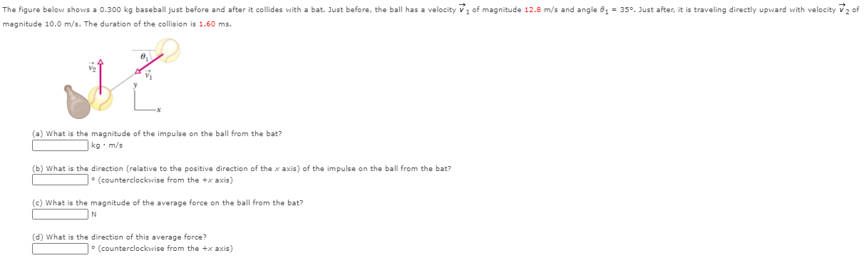 The figure shows a 0.300 kg baseball just before and after it collides with a bat. Just before, the ball has a velocity v1 of magnitude 12.8 m/s and angle θ1 = 35°. Just after, it is travelling directly upward with velocity v2 of magnitude 10.0 m/s. The duration of the collision is 1.60 ms. (a) What is the magnitude of the impulse on the ball from the bat? kg⋅m/s (b) What is the direction (relative to the positive direction of the x axis) of the impulse on the ball from the bat? ° (counterclockwise from the +x axis) (c) What is the magnitude of the average force on the ball from the bat? N (d) What is the direction of this average force? ° (counterclockwise from the +x axis)