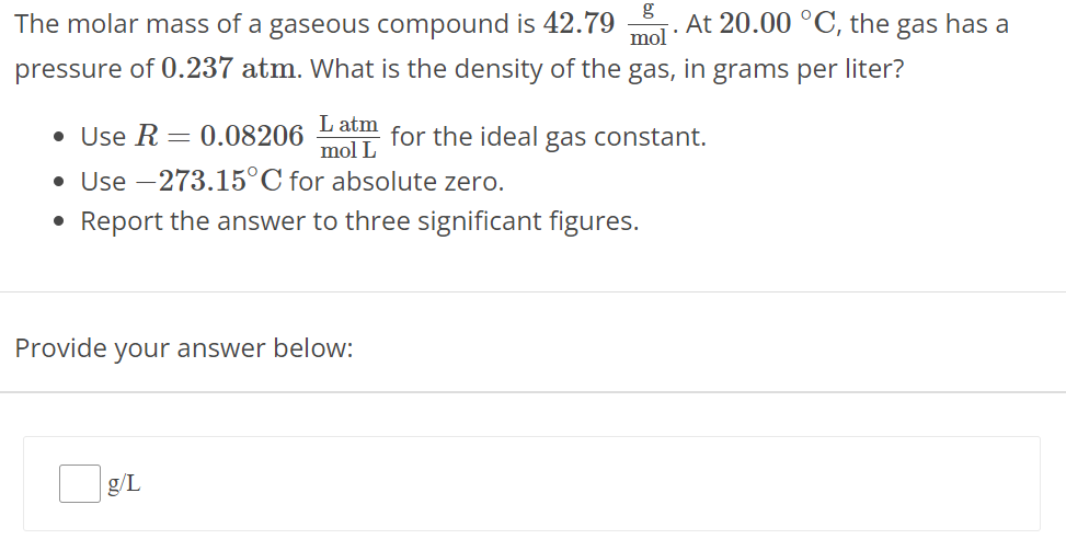 The molar mass of a gaseous compound is 42.79 g mol. At 20.00∘C, the gas has a pressure of 0.237 atm. What is the density of the gas, in grams per liter? Use R = 0.08206 L atm mol L for the ideal gas constant. Use −273.15∘C for absolute zero. Report the answer to three significant figures. Provide your answer below: g/L 