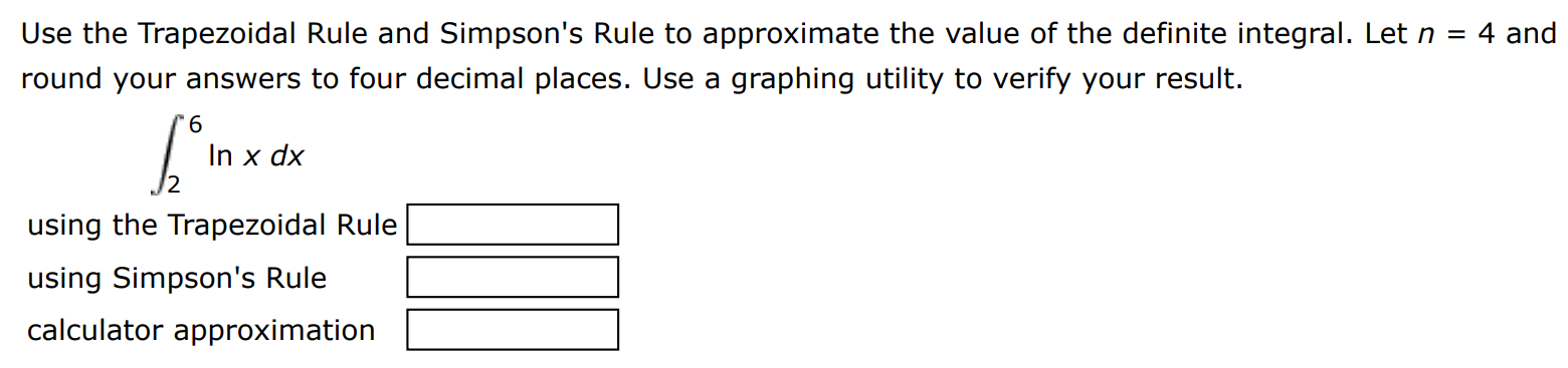 Use the Trapezoidal Rule and Simpson's Rule to approximate the value of the definite integral. Let n = 4 and round your answers to four decimal places. Use a graphing utility to verify your result. ∫2 6 ln⁡x dx using the Trapezoidal Rule using Simpson's Rule calculator approximation