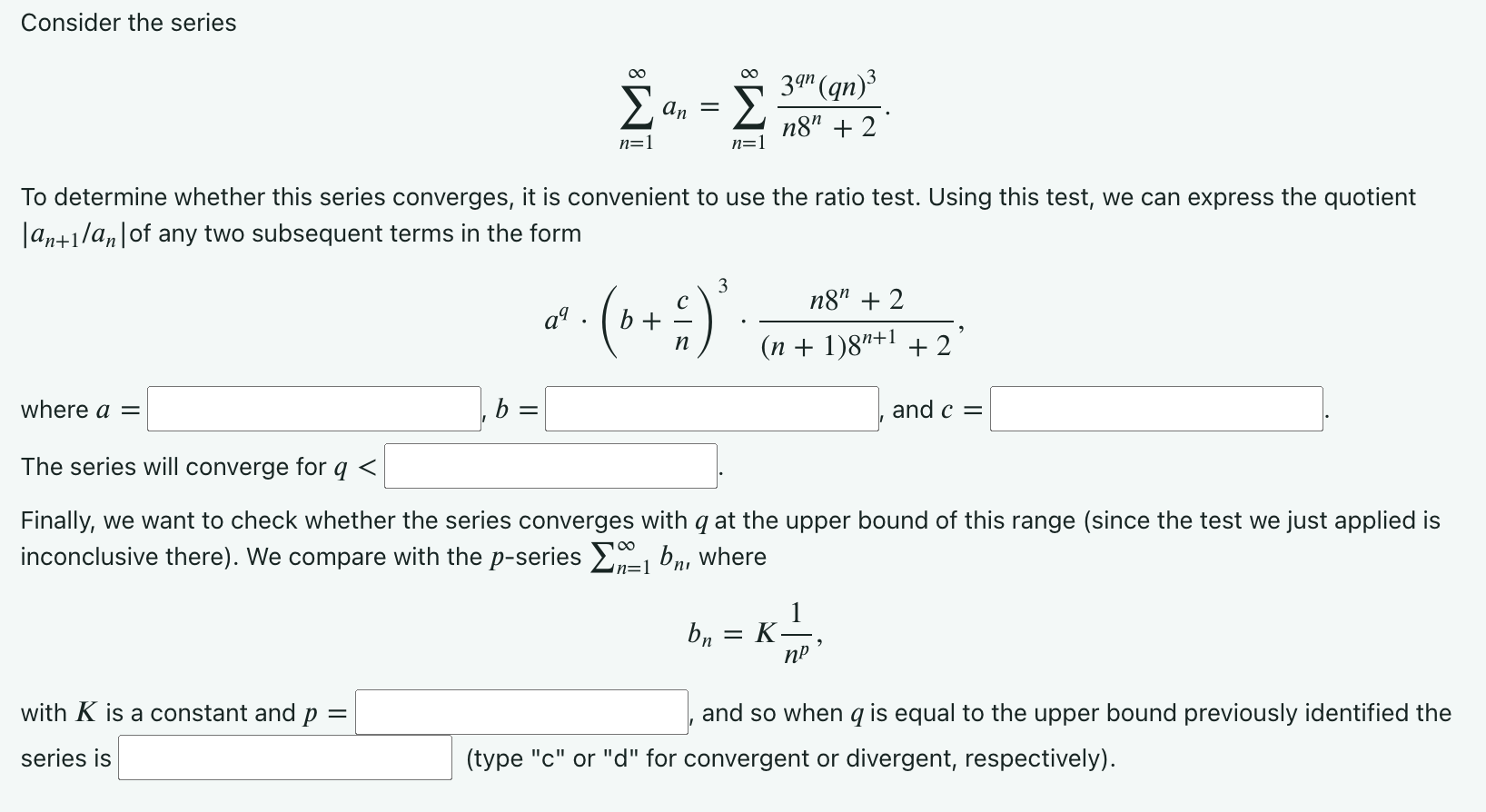 Consider the series ∑ n = 1 ∞ an = ∑ n = 1 ∞ 3 qn (qn) 3 n8 n + 2. To determine whether this series converges, it is convenient to use the ratio test. Using this test, we can express the quotient |a n + 1/an| of any two subsequent terms in the form a q⋅(b + c n) 3⋅n8 n + 2 (n + 1)8 n + 1 + 2, where a = b = and c = The series will converge for q < Finally, we want to check whether the series converges with q at the upper bound of this range (since the test we just applied is inconclusive there). We compare with the p -series ∑ n = 1 ∞ bn, where b n = K 1 n p , with K is a constant and p = , and so when q is equal to the upper bound previously identified the series is (type "c" or "d" for convergent or divergent, respectively). 