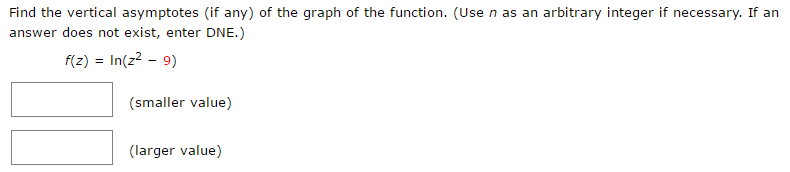 Find the vertical asymptotes (if any) of the graph of the function. (Use n as an arbitrary integer if necessary. If an answer does not exist, enter DNE.) f(z) = ln⁡(z2 − 9) (smaller value) (larger value) 