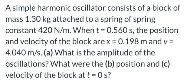 A simple harmonic oscillator consists of a block of mass 1.30 kg attached to a spring of spring constant 420 N/m. When t = 0.560 s, the position and velocity of the block are x = 0.198 m and v = 4.040 m/s. (a) What is the amplitude of the oscillations? What were the (b) position and (c) velocity of the block at t = 0 s?