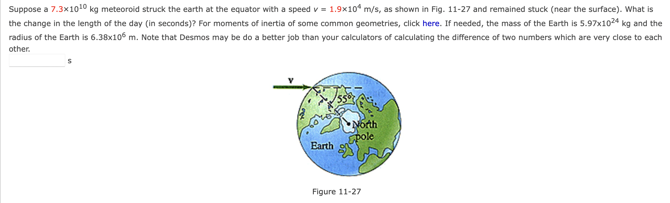 Suppose a 7.3×1010 kg meteoroid struck the earth at the equator with a speed v = 1.9×104 m/s, as shown in Fig. 11-27 and remained stuck (near the surface). What is the change in the length of the day (in seconds)? For moments of inertia of some common geometries, click here. If needed, the mass of the Earth is 5.97×1024 kg and the radius of the Earth is 6.38×106 m. Note that Desmos may be do a better job than your calculators of calculating the difference of two numbers which are very close to each other. s Figure 11-27