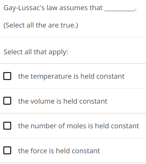 Gay-Lussac's law assumes that (Select all the are true. ) Select all that apply: the temperature is held constant the volume is held constant the number of moles is held constant the force is held constant 