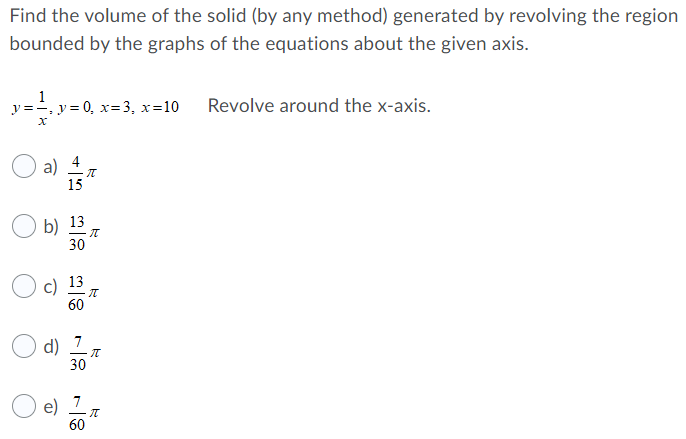 Find the volume of the solid (by any method) generated by revolving the region bounded by the graphs of the equations about the given axis. y = 1/x, y = 0, x = 3, x = 10 Revolve around the x -axis. a) 4 15π b) 13 30π c) 13 60π d) 730π e) 7 60π