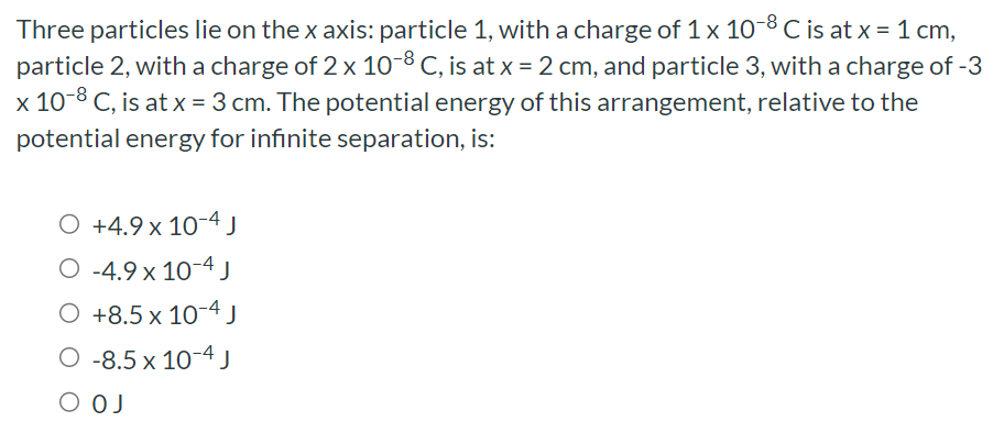 Three particles lie on the x axis: particle 1 , with a charge of 1×10−8 C is at x = 1 cm, particle 2 , with a charge of 2×10−8 C, is at x = 2 cm, and particle 3 , with a charge of -3 x10−8 C, is at x = 3 cm. The potential energy of this arrangement, relative to the potential energy for infinite separation, is: +4.9×10−4 J −4.9×10−4 J +8.5×10−4 J −8.5×10−4 J 0 J