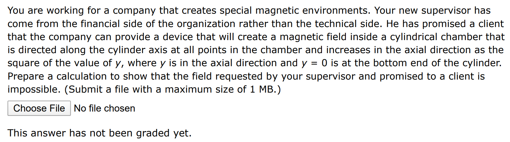 You are working for a company that creates special magnetic environments. Your new supervisor has come from the financial side of the organization rather than the technical side. He has promised a client that the company can provide a device that will create a magnetic field inside a cylindrical chamber that is directed along the cylinder axis at all points in the chamber and increases in the axial direction as the square of the value of y, where y is in the axial direction and y = 0 is at the bottom end of the cylinder. Prepare a calculation to show that the field requested by your supervisor and promised to a client is impossible. (Submit a file with a maximum size of 1 MB.) Choose File No file chosen This answer has not been graded yet.
