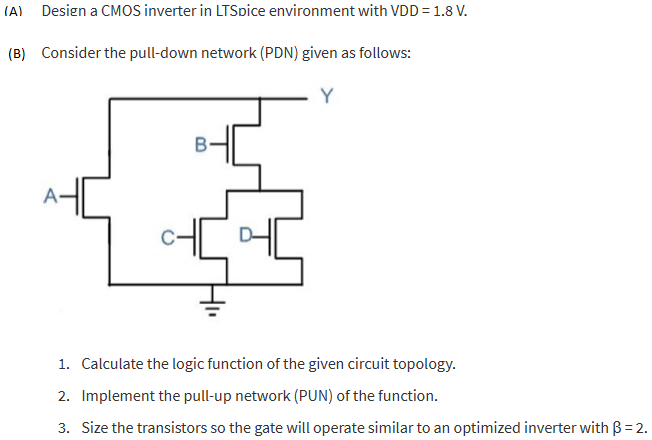 (A) Design a CMOS inverter in LTSpice environment with VDD = 1.8 V. (B) Consider the pull-down network (PDN) given as follows:Calculate the logic function of the given circuit topology. Implement the pull-up network (PUN) of the function. Size the transistors so the gate will operate similar to an optimized inverter with β = 2.