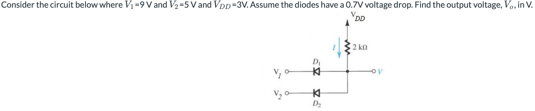 Consider the circuit below where V1 = 9V and V2 = 5V and VDD = 3V. Assume the diodes have a 0.7 V voltage drop. Find the output voltage, Vo, in V. 