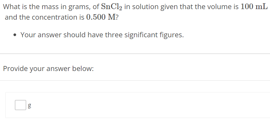 What is the mass in grams, of SnCl2 in solution given that the volume is 100 mL and the concentration is 0.500 M? Your answer should have three significant figures. Provide your answer below: g 