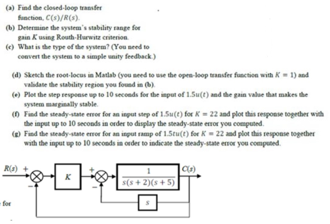 (a) Find the closed-loop transfer function, C(s)/R(s). (b) Determine the system's stability range for gain K using Routh-Hurwitz criterion. (c) What is the type of the system? (You need to convert the system to a simple unity feedback. ) (d) Sketch the root-locus in Matlab (you need to use the open-loop transfer function with K = 1) and validate the stability region you found in (b). (e) Plot the step response up to 10 seconds for the input of 1.5u(t) and the gain value that makes the system marginally stable. (f) Find the steady-state error for an input step of 1.5u(t) for K = 22 and plot this response together with the input up to 10 seconds in order to display the steady-state error you computed. (g) Find the steady-state error for an input ramp of 1.5tu(t) for K = 22 and plot this response together with the input up to 10 seconds in order to indicate the steady-state error you computed. 