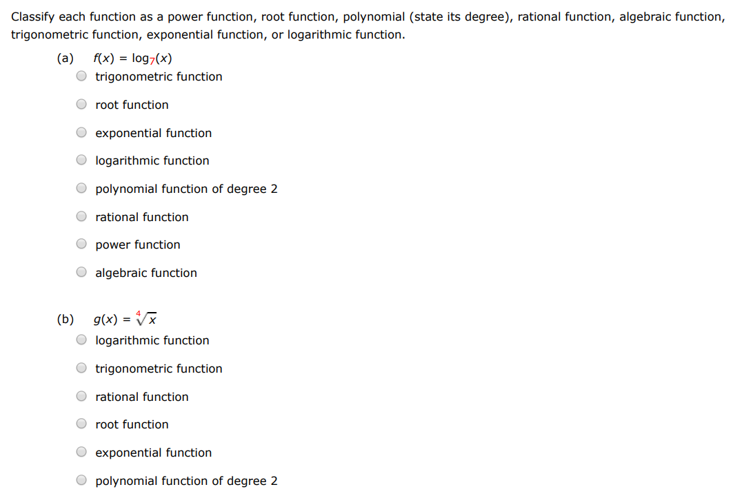 Classify each function as a power function, root function, polynomial (state its degree), rational function, algebraic function, trigonometric function, exponential function, or logarithmic function. (a) f(x) = log7⁡(x) trigonometric function root function exponential function logarithmic function polynomial function of degree 2 rational function power function algebraic function (b) g(x) = x 4 logarithmic function trigonometric function rational function root function exponential function polynomial function of degree 2 (c) h(x) = 2x3 7−x2 trigonometric function polynomial of degree 2 power function logarithmic function exponential function rational function root function (d) u(t) = 1 − 1.1t + 2.51t2 exponential function trigonometric function root function logarithmic function power function polynomial function of degree 2 (e) v(t) = 4 t root function exponential function trigonometric function logarithmic function power function (f) w(θ) = sin⁡(θ)cos5⁡(θ) power function logarithmic function rational function exponential function algebraic function polynomial function of degree 2 root function trigonometric function