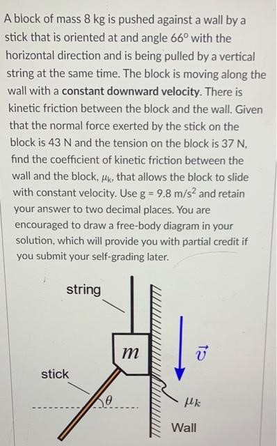 A block of mass 8 kg is pushed against a wall by a stick that is oriented at and angle 66∘ with the horizontal direction and is being pulled by a vertical string at the same time. The block is moving along the wall with a constant downward velocity. There is kinetic friction between the block and the wall. Given that the normal force exerted by the stick on the block is 43 N and the tension on the block is 37 N. find the coefficient of kinetic friction between the wall and the block, μk, that allows the block to slide with constant velocity. Use g = 9.8 m/s2 and retain your answer to two decimal places. You are encouraged to draw a free-body diagram in your solution, which will provide you with partial credit if you submit your self-grading later. 