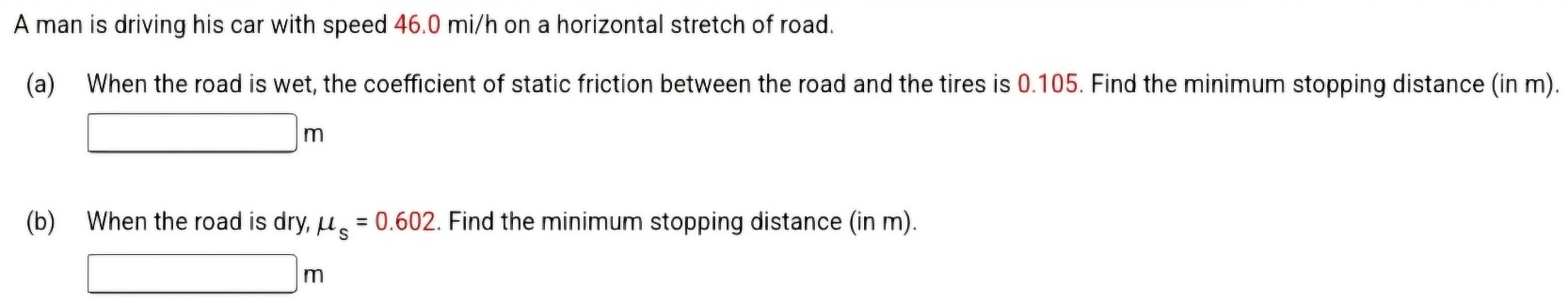 A man is driving his car with speed 46.0 mi/h on a horizontal stretch of road. (a) When the road is wet, the coefficient of static friction between the road and the tires is 0.105. Find the minimum stopping distance (in m). m (b) When the road is dry, μs = 0.602. Find the minimum stopping distance (in m). m