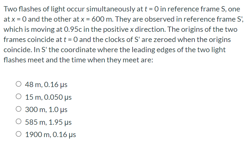 Two flashes of light occur simultaneously at t = 0 in reference frame S, one at x = 0 and the other at x = 600 m. They are observed in reference frame S′, which is moving at 0.95 c in the positive x direction. The origins of the two frames coincide at t = 0 and the clocks of S are zeroed when the origins coincide. In S' the coordinate where the leading edges of the two light flashes meet and the time when they meet are: 48 m, 0.16 μs 15 m, 0.050 μs 300 m, 1.0 μs 585 m, 1.95 μs 1900 m, 0.16 μs