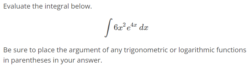 Evaluate the integral below. ∫ 6x^2 e^4xdx Be sure to place the argument of any trigonometric or logarithmic functions in parentheses in your answer.