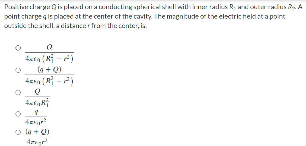 Positive charge Q is placed on a conducting spherical shell with inner radius R1 and outer radius R2. A point charge q is placed at the center of the cavity. The magnitude of the electric field at a point outside the shell, a distance r from the center, is: Q 4πε0(R12 − r2) (q+Q) 4πε0(R12 − r2) Q 4πε0R12 q 4πε0r2 (q+Q) 4πε0r2