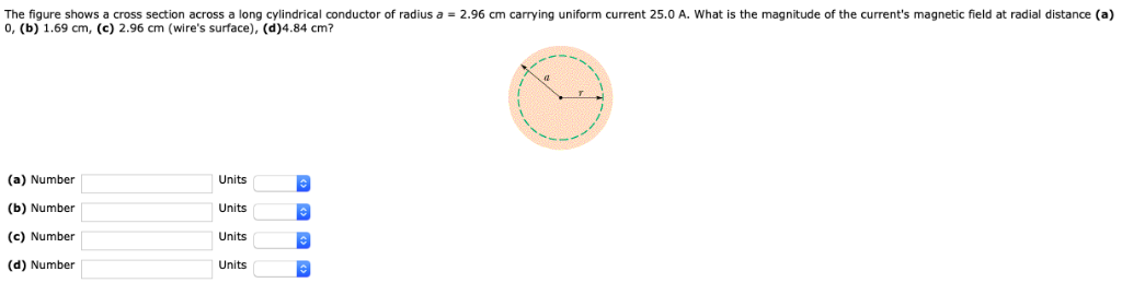 The figure shows a cross section across a long cylindrical conductor of radius a = 2.96 cm carrying uniform current 25.0 A. What is the magnitude of the current's magnetic field at radial distance (a) 0, (b) 1.69 cm, (c) 2.96 cm (wire's surface), (d) 4.84 cm? (a) Number Units (b) Number Units (c) Number Units (d) Number Units