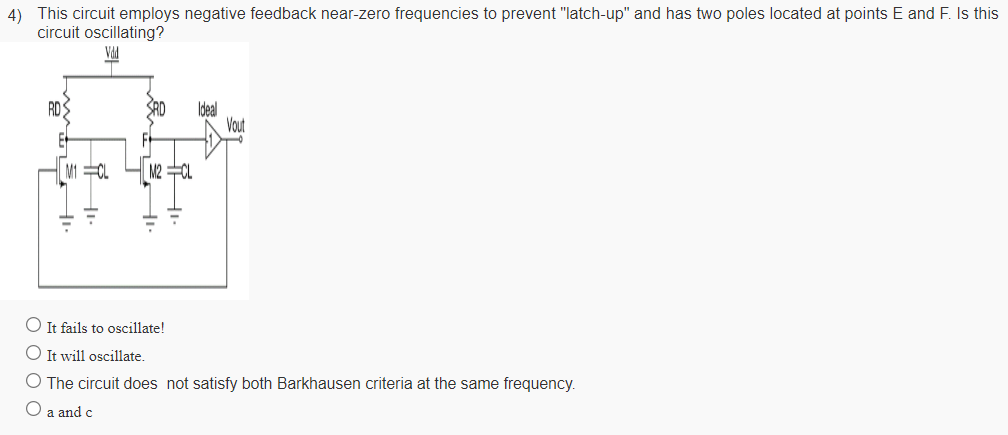 This circuit employs negative feedback near-zero frequencies to prevent "latch-up" and has two poles located at points E and F . Is this circuit oscillating? It fails to oscillate! It will oscillate. The circuit does not satisfy both Barkhausen criteria at the same frequency. a and c