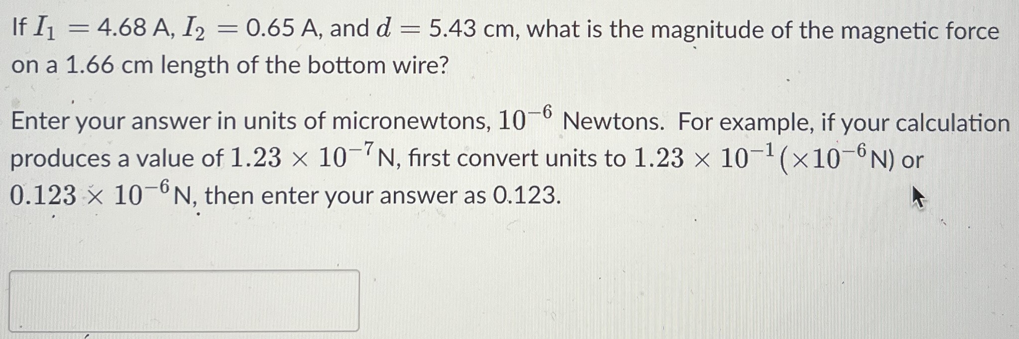 If I1 = 4.68 A, I2 = 0.65 A, and d = 5.43 cm, what is the magnitude of the magnetic force on a 1.66 cm length of the bottom wire? Enter your answer in units of micronewtons, 10−6 Newtons. For example, if your calculation produces a value of 1.23×10−7 N, first convert units to 1.23×10−1(×10−6 N) or 0.123×10−6 N, then enter your answer as 0.123.