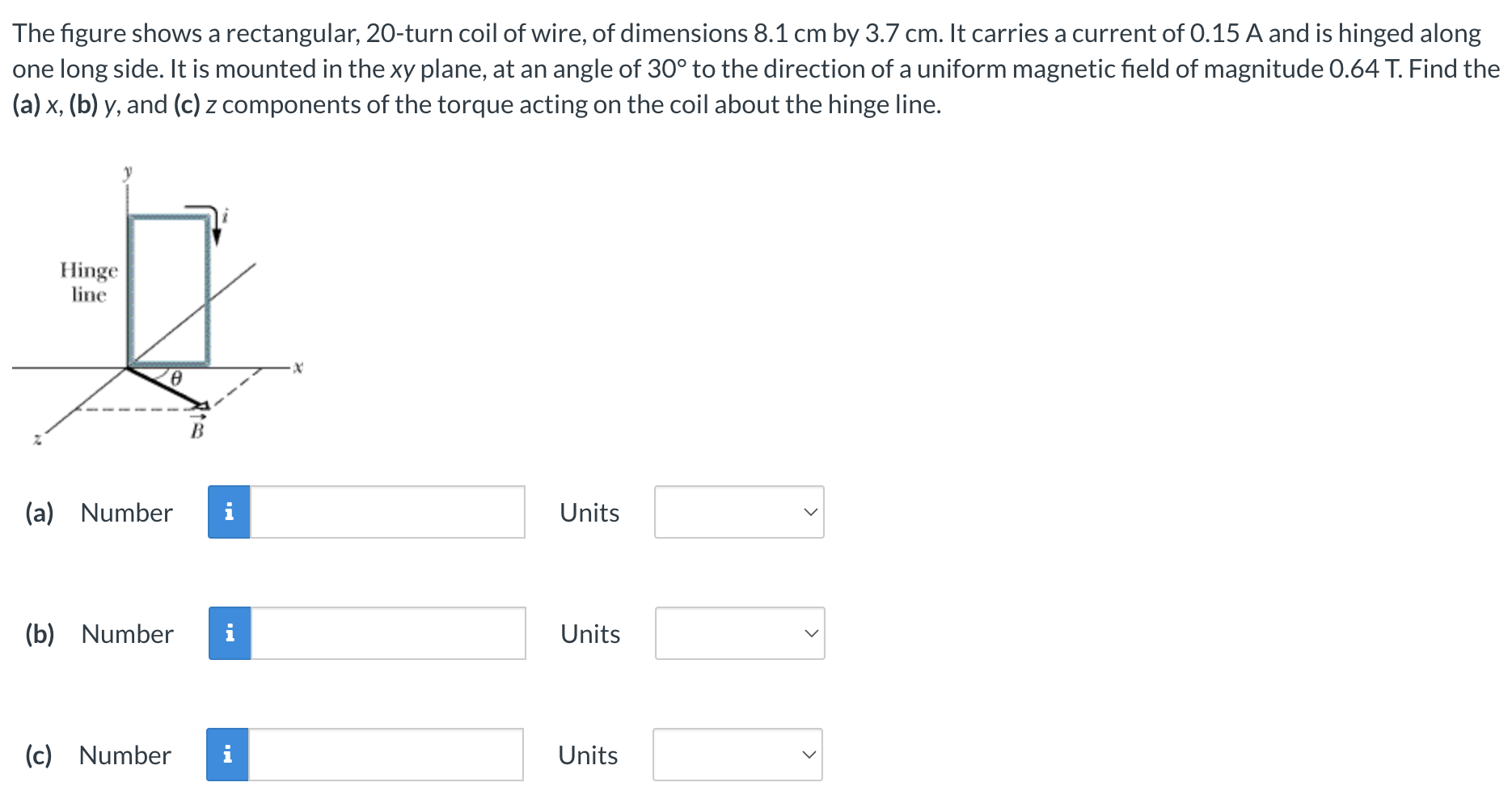 The figure shows a rectangular, 20-turn coil of wire, of dimensions 8.1 cm by 3.7 cm. It carries a current of 0.15 A and is hinged along one long side. It is mounted in the xy plane, at an angle of 30∘ to the direction of a uniform magnetic field of magnitude 0.64 T. Find the (a) x, (b) y, and (c) z components of the torque acting on the coil about the hinge line. (a) Number Units (b) Number Units (c) Number Units