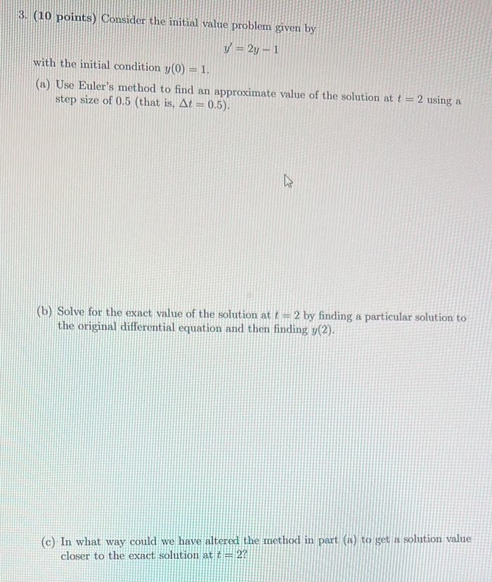 Consider the initial value problem given by y′ = 2y−1 with the initial condition y(0) = 1. (a) Use Euler's method to find an approximate value of the solution at t = 2 using a step size of 0.5 (that is, Δt = 0.5 ). (b) Solve for the exact value of the solution at t = 2 by finding a particular solution to the original differential equation and then finding y(2). (c) In what way could we have altered the method in part (a) to get a solution value closer to the exact solution at t = 2?