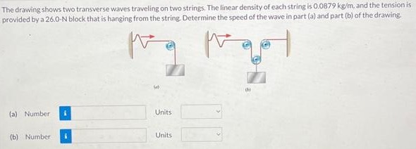 The drawing shows two transverse waves traveling on two strings. The linear density of each string is 0.0879 kg/m, and the tension is provided by a 26.0 -N block that is hanging from the string. Determine the speed of the wave in part (a) and part (b) of the drawing. (a) Number Units (b) Number Units