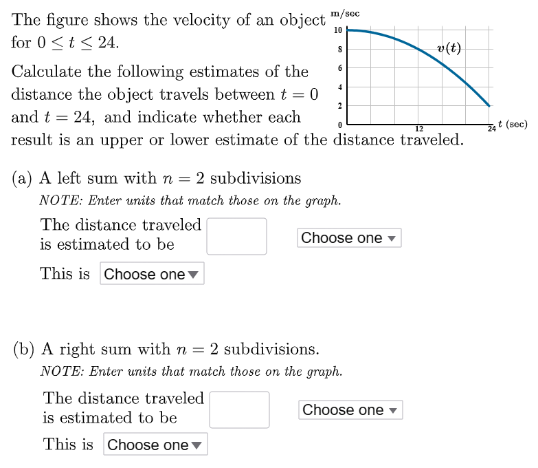 The figure shows the velocity of an object for 0 ≤ t ≤ 24. Calculate the following estimates of the distance the object travels between t = 0 and t = 24, and indicate whether each result is an upper or lower estimate of the distance traveled. (a) A left sum with n = 2 subdivisions NOTE: Enter units that match those on the graph. The distance traveled is estimated to be This is (b) A right sum with n = 2 subdivisions. NOTE: Enter units that match those on the graph. The distance traveled is estimated to be This is