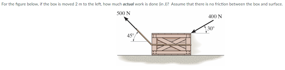 For the figure below, if the box is moved 2 m to the left, how much actual work is done (in J )? Assume that there is no friction between the box and surface. 