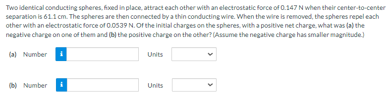 Two identical conducting spheres, fixed in place, attract each other with an electrostatic force of 0.147 N when their center-to-center separation is 61.1 cm. The spheres are then connected by a thin conducting wire. When the wire is removed, the spheres repel each other with an electrostatic force of 0.0539 N. Of the initial charges on the spheres, with a positive net charge, what was (a) the negative charge on one of them and (b) the positive charge on the other? (Assume the negative charge has smaller magnitude.) (a) Number Units (b) Number Units