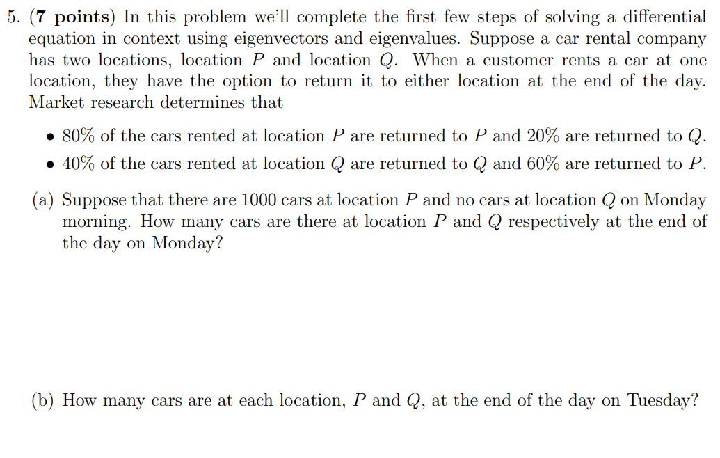 5. (7 points) In this problem we'll complete the first few steps of solving a differential equation in context using eigenvectors and eigenvalues. Suppose a car rental company has two locations, location P and location Q. When a customer rents a car at one location, they have the option to return it to either location at the end of the day. Market research determines that 80% of the cars rented at location P are returned to P and 20% are returned to Q. 40% of the cars rented at location Q are returned to Q and 60% are returned to P. (a) Suppose that there are 1000 cars at location P and no cars at location Q on Monday morning. How many cars are there at location P and Q respectively at the end of the day on Monday? (b) How many cars are at each location, P and Q, at the end of the day on Tuesday? (b) How many cars are at each location, P and Q, at the end of the day on Tuesday? (c) If we let Pk and Qk be the number of cars at locations P and Q, respectively, at the end of day k, then we have Pk+1 = 0.8Pk + 0.6Qk Qk+1 = 0.2Pk + 0.4Qk Explain why this system of equations appropriately models the given situation. (d) Write the above system of equations as a matrix equation. (e) Suppose that v→ = [3 1] and w→ = [−1 1]. Compute Av→ and Aw→ to show that v→ and w→ are eigenvectors of A (where A is the coefficient matrix you found in part (d)). (f) What are the associated eigenvalues? Let λ1 be the eigenvalue associated with v→ and λ2 be the eigenvalue associated with w→. (g) We said that 1000 cars are initially at location P and none at location Q. This means that the initial vector describing the number of cars is [P0 Q0] = [1000 0] Write this initial condition as a linear combination of v→ and w→. To do this, consider [P0 Q0] = c1v→ + c2w→ and solve for c1 and c2. Then, substitute those values back into this matrix equation. [P0 Q0] = …−−−−−−[3 1]+…−−−−−−−[−1 1]