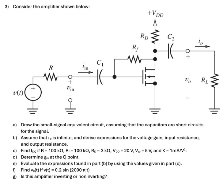 Consider the amplifier shown below: a) Draw the small-signal equivalent circuit, assuming that the capacitors are short circuits for the signal. b) Assume that rd is infinite, and derive expressions for the voltage gain, input resistance, and output resistance. c) Find IDQ if R = 100 kΩ, Rf = 100 kΩ, RD = 3 kΩ, VDD = 20 V, Vto = 5 V, and K = 1 mA/V2. d) Determine gm at the Q point. e) Evaluate the expressions found in part (b) by using the values given in part (c). f) Find v0(t) if v(t) = 0.2 sin⁡(2000πt) g) Is this amplifier inverting or noninverting?