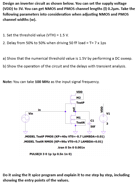 Design an inverter circuit as shown below. You can set the supply voltage (VDD) to 3V. You can get NMOS and PMOS channel lengths (I) 0.2µm. Take the following parameters into consideration when adjusting NMOS and PMOS channel widths (w). 1. Set the threshold value (VTH) = 1.5 V. 2. Delay from 50% to 50% when driving 50fF load = T = 7 × 1ps a) Show that the numerical threshold value is 1.5 V by performing a DC sweep. b) Show the operation of the circuit and the delays with transient analysis. Note: You can take 100MHz as the input signal frequency. Do it using the It spice program and explain it to me step by step, including showing the entry points of the values.