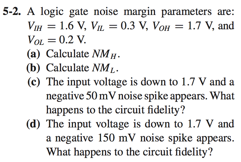 5-2. A logic gate noise margin parameters are: VIH = 1.6 V, VIL = 0.3 V, VOH = 1.7 V, and VOL = 0.2 V. (a) Calculate NMH. (b) Calculate NML. (c) The input voltage is down to 1.7 V and a negative 50 mV noise spike appears. What happens to the circuit fidelity? (d) The input voltage is down to 1.7 V and a negative 150 mV noise spike appears. What happens to the circuit fidelity?