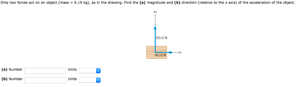 Only two forces act on an object (mass = 6.19 kg), as in the drawing. Find the (a) magnitude and (b) direction (relative to the x axis) of the acceleration of the object. (a) Number Units (b) Number Units