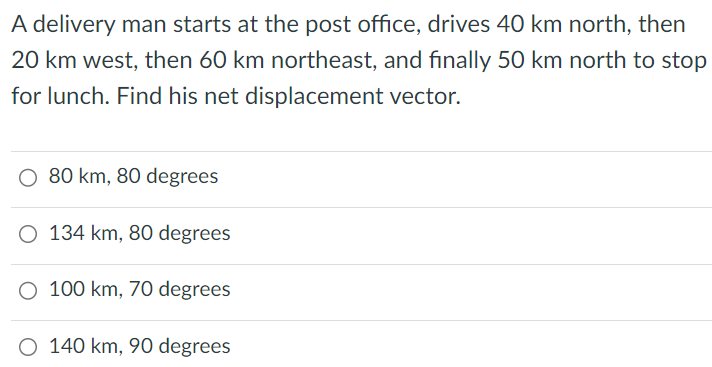 A delivery man starts at the post office, drives 40 km north, then 20 km west, then 60 km northeast, and finally 50 km north to stop for lunch. Find his net displacement vector. 80 km, 80 degrees 134 km, 80 degrees 100 km, 70 degrees 140 km, 90 degrees 