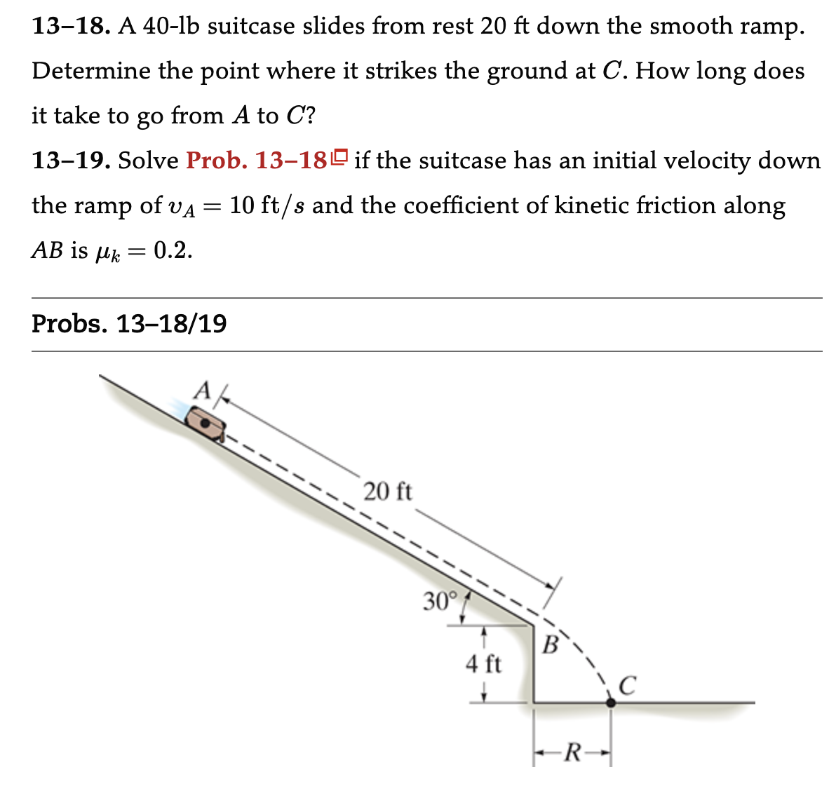 13-18. A 40-lb suitcase slides from rest 20 ft down the smooth ramp. Determine the point where it strikes the ground at C. How long does it take to go from A to C? 13-19. Solve Prob. 13-18 if the suitcase has an initial velocity down the ramp of vA = 10 ft/s and the coefficient of kinetic friction along AB is μk = 0.2. Probs. 13-18/19